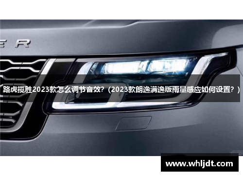 路虎揽胜2023款怎么调节音效？(2023款朗逸满逸版雨量感应如何设置？)